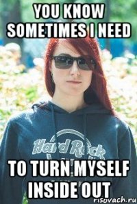 you know sometimes i need to turn myself inside out