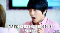  матьмоя джоншин! это же рыбки!