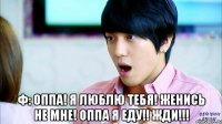  ф: оппа! я люблю тебя! женись не мне! оппа я еду!! жди!!!