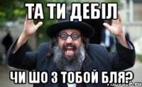 та ти дебіл чи шо з тобой бля?
