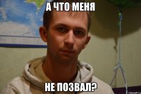 а что меня не позвал?
