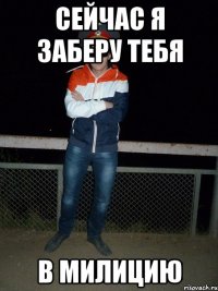 Сейчас я заберу тебя в милицию