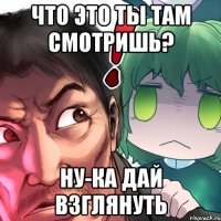 что это ты там смотришь? ну-ка дай взглянуть