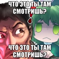 что это ты там смотришь? что это ты там смотришь?