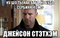 ну шо ты как баба, не будь сербинюком = джейсон стэтхэм