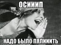 осииип надо было пялииить