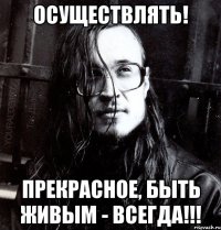 осуществлять! прекрасное, быть живым - всегда!!!