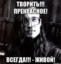 творить!!! прекрасное! всегда!!! - живой!