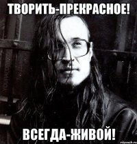 творить-прекрасное! всегда-живой!