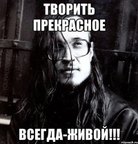 творить прекрасное всегда-живой!!!