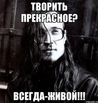 творить прекрасное? всегда-живой!!!