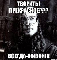 творить! прекрасное??? всегда-живой!!!