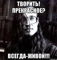 творить! прекрасное? всегда-живой!!!