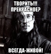 творить!!! прекрасное? всегда-живой!