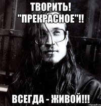 творить! "прекрасное"!! всегда - живой!!!