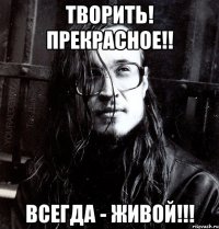 творить! прекрасное!! всегда - живой!!!