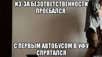 из-за безответственности Проебался. С первым автобусом в Уфу Спрятался