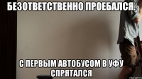 безответственно Проебался. С первым автобусом в Уфу Спрятался