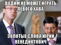 вадим не может играть левого хава золотые слова юрий венедиктович