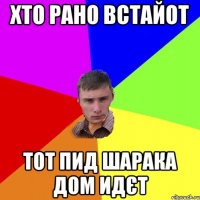 хто рано встайот тот пид шарака дом идєт