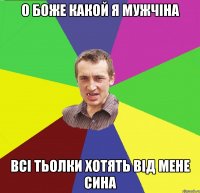 о боже какой я мужчіна всі тьолки хотять від мене сина