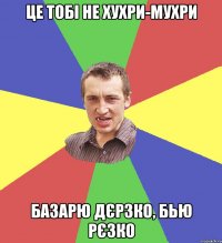 це тобі не хухри-мухри базарю дєрзко, бью рєзко