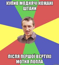 купив моднячі кожані штани після першої вєртухі мотня лопла