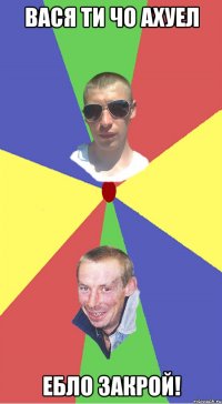 Вася ти чо ахуел Ебло закрой!