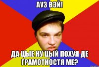 ауз вэй! да цые ну цый похуя де грамотностя ме?