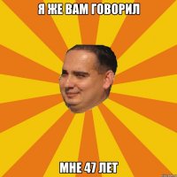 Я же вам говорил Мне 47 лет