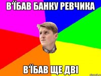 В'ЇБАВ БАНКУ РЕВЧИКА В'ЇБАВ ЩЕ ДВІ