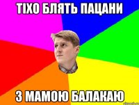 ТІХО БЛЯТЬ ПАЦАНИ З МАМОЮ БАЛАКАЮ