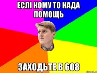 ЕСЛІ КОМУ ТО НАДА ПОМОЩЬ ЗАХОДЬТЕ В 608