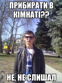 прибирати в кімнаті?? не, не слишал
