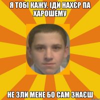 Я тобі кажу, іди нахєр па харошему не зли мене бо сам знаєш
