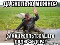 Да сколько можно? Сами тролльте вашего дядю Федора!