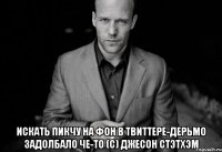  искать пикчу на фон в твиттере-дерьмо задолбало че-то (с) Джесон Стэтхэм