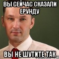 Вы сейчас сказали ерунду Вы не шутите так