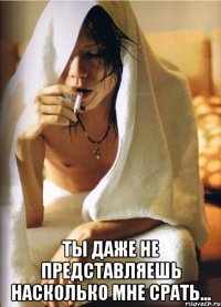  ты даже не представляешь насколько мне срать...