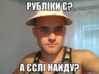 рубліки є? а єслі найду?