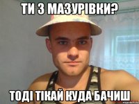 ти з мазурівки? тоді тікай куда бачиш