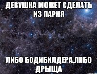 девушка может сделать из парня либо бодибилдера,либо дрыща