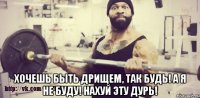  хочешь быть дрищем, так будь! а я не буду! нахуй эту дурь!
