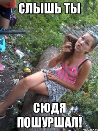 слышь ты сюдя пошуршал!
