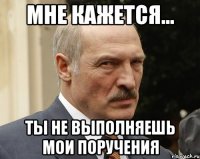 мне кажется... ты не выполняешь мои поручения