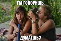 ты говоришь, думаешь?