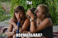 ты нормальная?