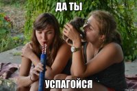 да ты успагойся