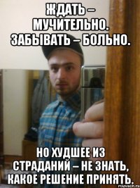 Ждать – мучительно. Забывать – больно. Но худшее из страданий – не знать, какое решение принять.