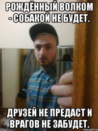 Рождённый волком - собакой не будет. Друзей не предаст и врагов не забудет.